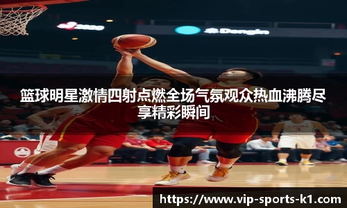 篮球明星激情四射点燃全场气氛观众热血沸腾尽享精彩瞬间